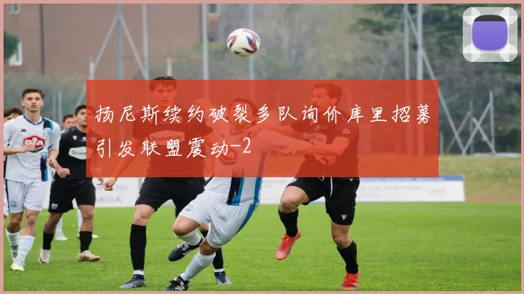 扬尼斯续约破裂多队询价库里招募引发联盟震动