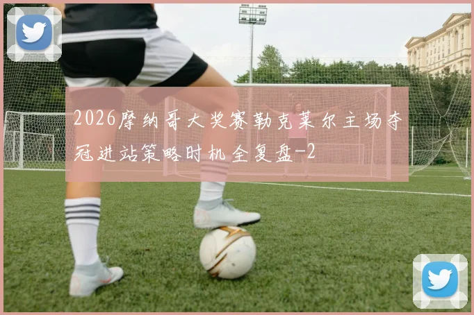 2026摩纳哥大奖赛勒克莱尔主场夺冠进站策略时机全复盘