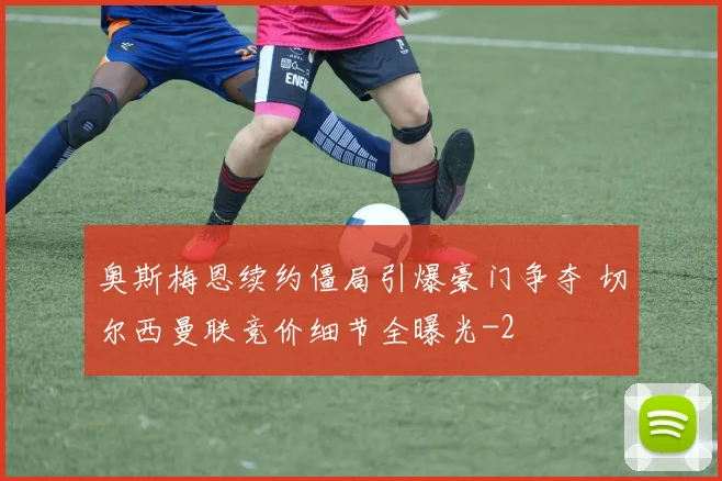 奥斯梅恩续约僵局引爆豪门争夺 切尔西曼联竞价细节全曝光