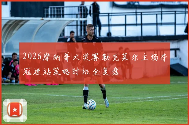 2026摩纳哥大奖赛勒克莱尔主场夺冠进站策略时机全复盘