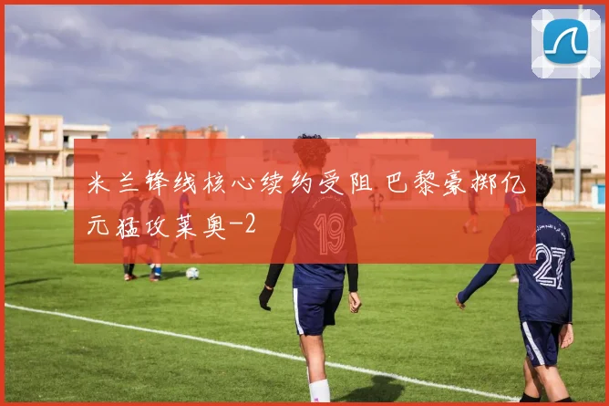 米兰锋线核心续约受阻 巴黎豪掷亿元猛攻莱奥