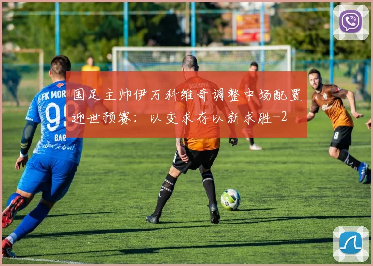 国足主帅伊万科维奇调整中场配置迎世预赛:以变求存以新求胜