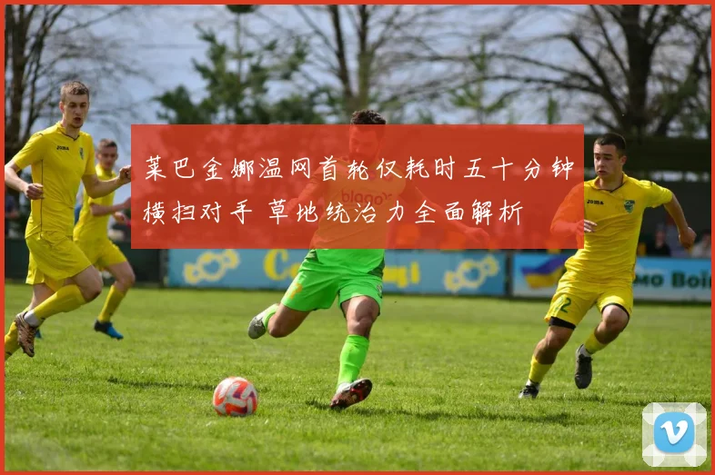 莱巴金娜温网首轮仅耗时五十分钟横扫对手 草地统治力全面解析