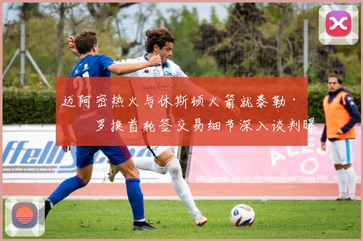 迈阿密热火与休斯顿火箭就泰勒·希罗换首轮签交易细节深入谈判曝光