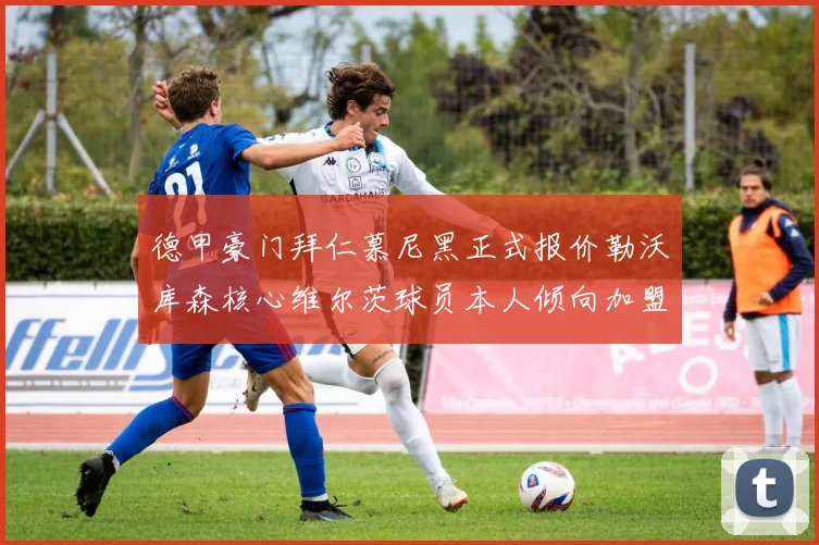 德甲豪门拜仁慕尼黑正式报价勒沃库森核心维尔茨球员本人倾向加盟