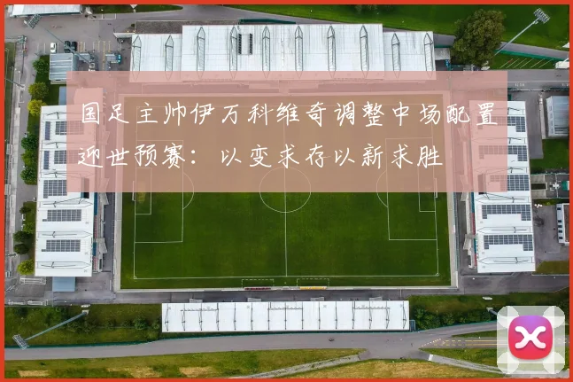 国足主帅伊万科维奇调整中场配置迎世预赛：以变求存以新求胜